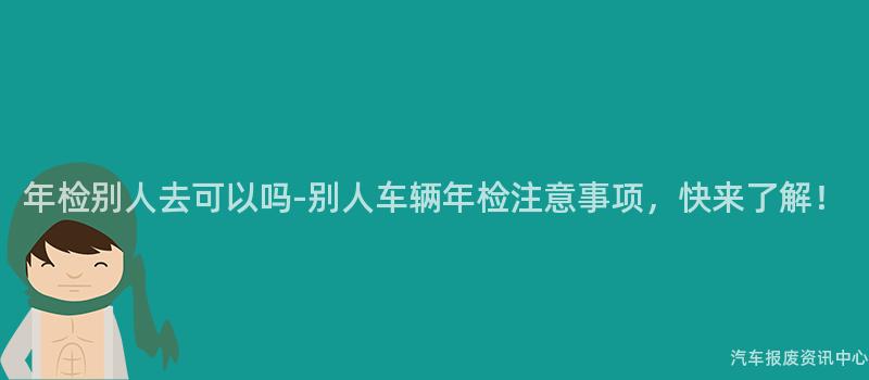 年检别人去可以吗-别人车辆年检注意事项，快来了解！