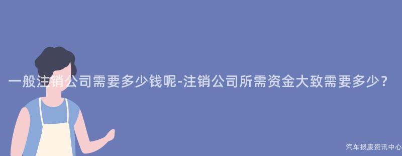 一般注销公司需要多少钱呢-注销公司所需资金大致需要多少？