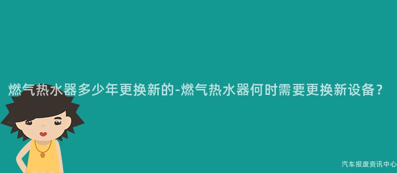 燃气热水器多少年更换新的-燃气热水器何时需要更换新设备？
