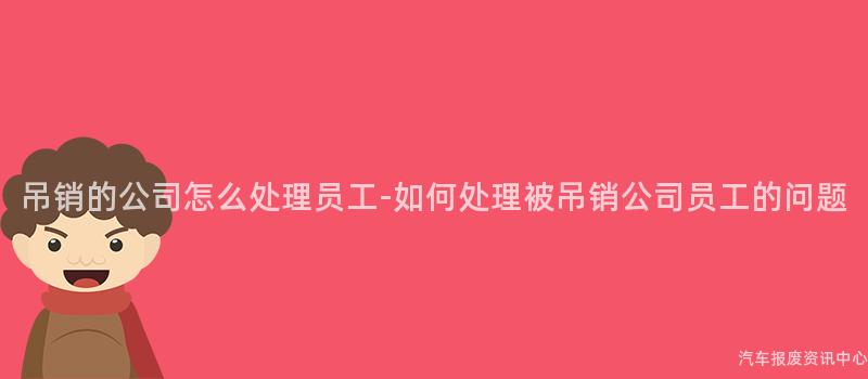 吊销的公司怎么处理员工-如何处理被吊销公司员工的问题