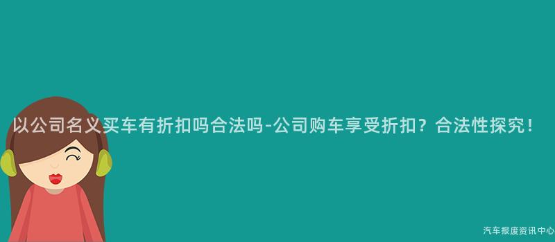 以公司名义买车有折扣吗合法吗-公司购车享受折扣？合法性探究！