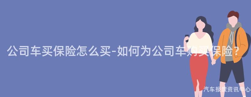 公司车买保险怎么买-如何为公司车购买保险？