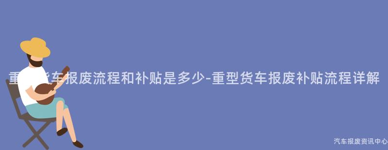重型货车报废流程和补贴是多少-重型货车报废补贴流程详解