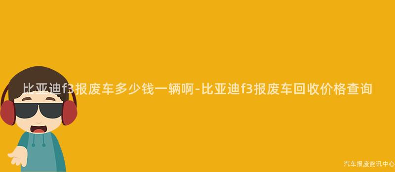 比亚迪f3报废车多少钱一辆啊-比亚迪f3报废车回收价格查询