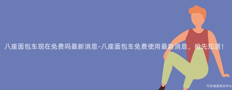 八座面包车现在免费吗最新消息-八座面包车免费使用最新消息，抢先知道！