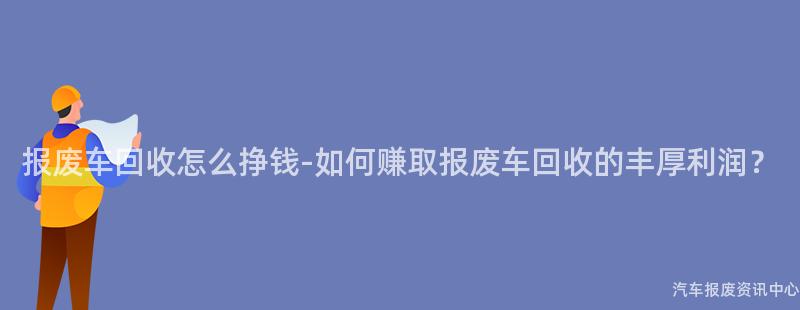 报废车回收怎么挣钱-如何赚取报废车回收的丰厚利润？