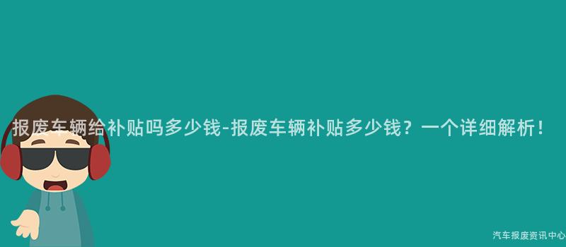 报废车辆给补贴吗多少钱-报废车辆补贴多少钱？一个详细解析！