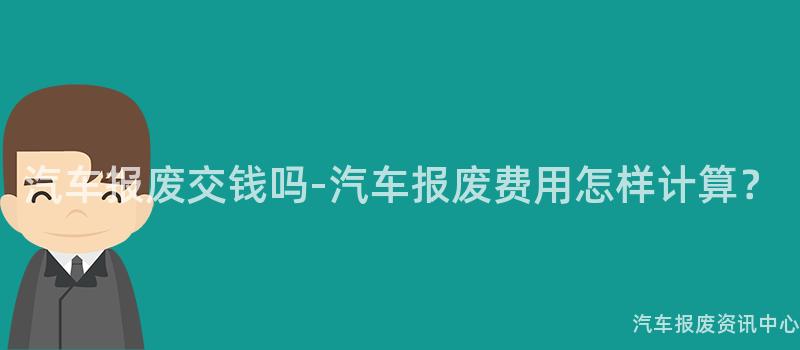 汽车报废交钱吗-汽车报废费用怎样计算？