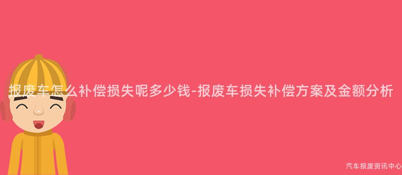 报废车怎么补偿损失呢多少钱-报废车损失补偿方案及金额分析