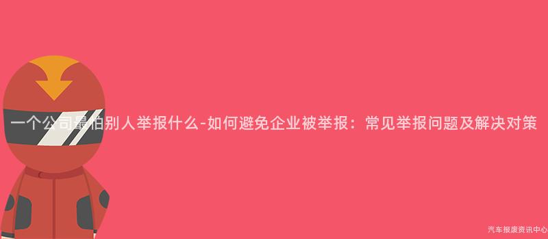 一个公司最怕别人举报什么-如何避免企业被举报：常见举报问题及解决对策