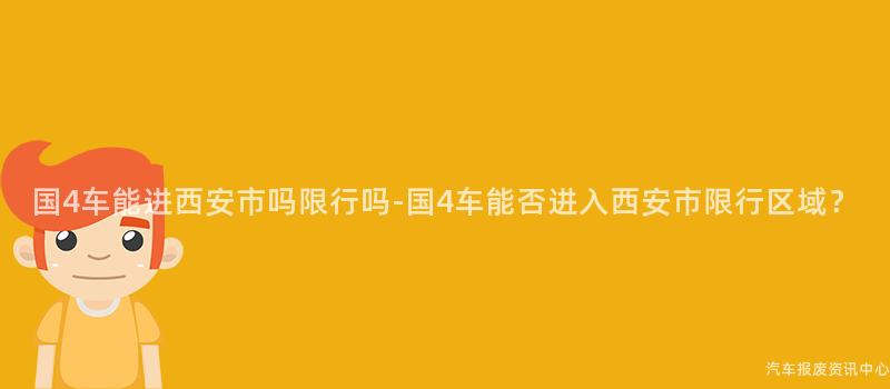 国4车能进西安市吗限行吗-国4车能否进入西安市限行区域？