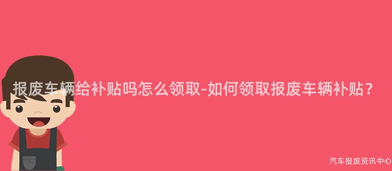 报废车辆给补贴吗怎么领取-如何领取报废车辆补贴？