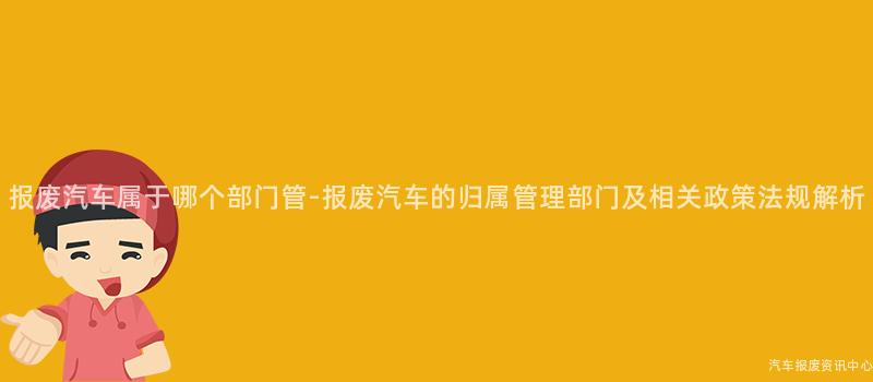 报废汽车属于哪个部门管-报废汽车的归属管理部门及相关政策法规解析