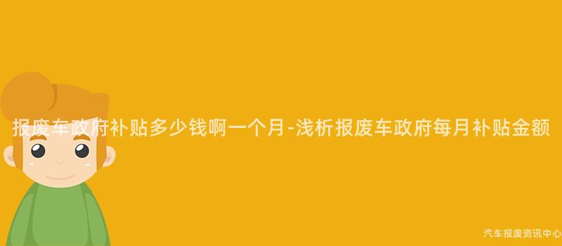 报废车政府补贴多少钱啊一个月-浅析报废车政府每月补贴金额