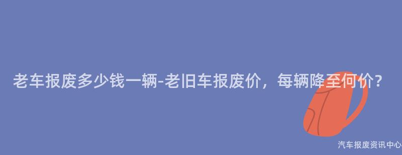 老车报废多少钱一辆-老旧车报废价，每辆降至何价？