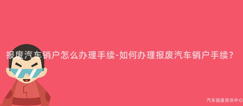 报废汽车销户怎么办理手续-如何办理报废汽车销户手续？