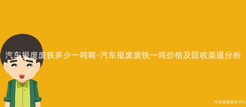 汽车报废废铁多少一吨啊-汽车报废废铁一吨价格及回收渠道分析