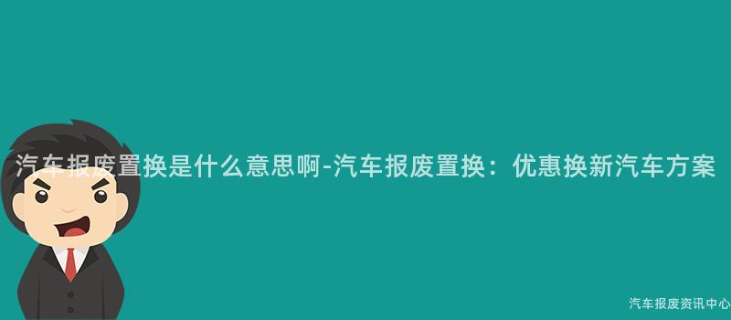 汽车报废置换是什么意思啊-汽车报废置换：优惠换新汽车方案