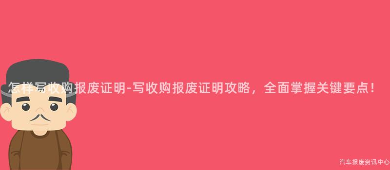 怎样写收购报废证明-写收购报废证明攻略，全面掌握关键要点！