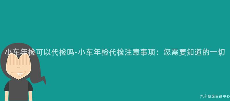 小车年检可以代检吗-小车年检代检注意事项：您需要知道的一切