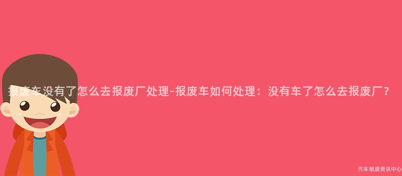 报废车没有了怎么去报废厂处理-报废车如何处理：没有车了怎么去报废厂？