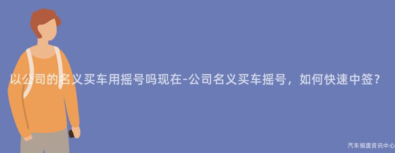 以公司的名义买车用摇号吗现在-公司名义买车摇号，如何快速中签？