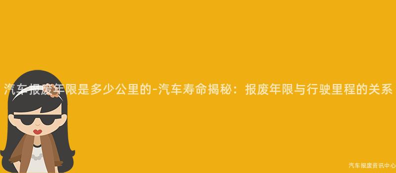 汽车报废年限是多少公里的-汽车寿命揭秘：报废年限与行驶里程的关系