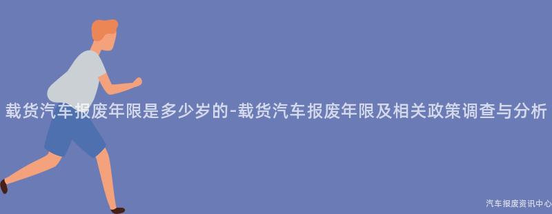载货汽车报废年限是多少岁的-载货汽车报废年限及相关政策调查与分析