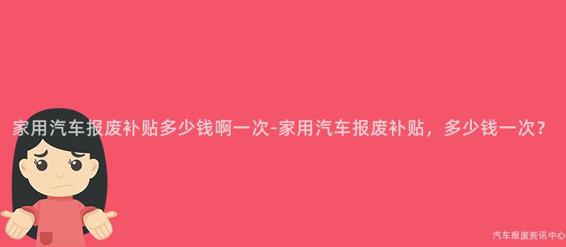 家用汽车报废补贴多少钱啊一次-家用汽车报废补贴，多少钱一次？