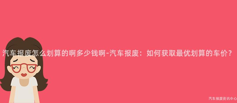 汽车报废怎么划算的啊多少钱啊-汽车报废：如何获取最优划算的车价？