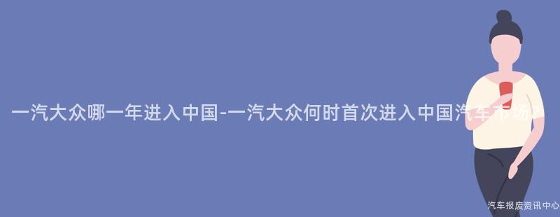 一汽大众哪一年进入中国-一汽大众何时首次进入中国汽车市场？
