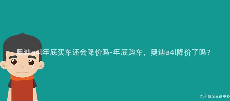奥迪a4l年底买车还会降价吗-年底购车，奥迪a4l降价了吗？