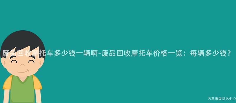 废品回收摩托车多少钱一辆啊-废品回收摩托车价格一览：每辆多少钱？