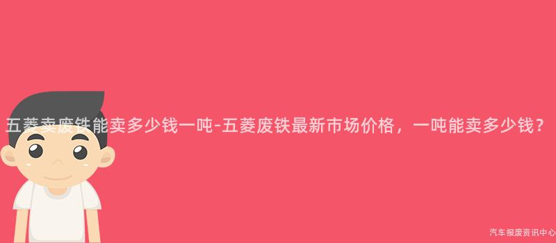 五菱卖废铁能卖多少钱一吨-五菱废铁最新市场价格，一吨能卖多少钱？