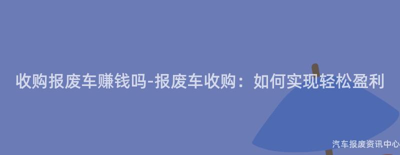 收购报废车赚钱吗-报废车收购：如何实现轻松盈利