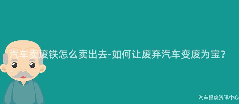 汽车卖废铁怎么卖出去-如何让废弃汽车变废为宝？