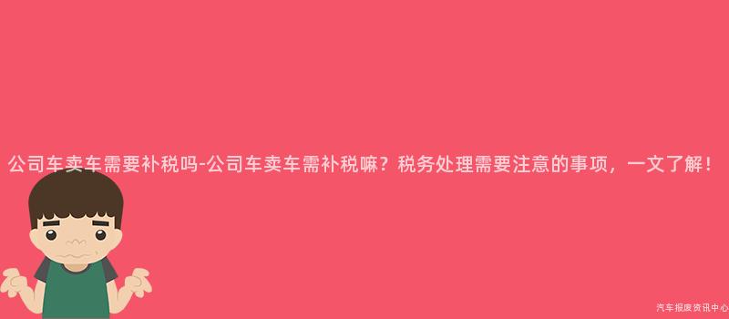 公司车卖车需要补税吗-公司车卖车需补税嘛？税务处理需要注意的事项，一文了解！