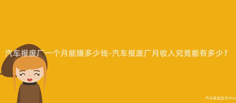 汽车报废厂一个月能赚多少钱-汽车报废厂月收入究竟能有多少？