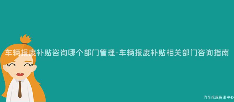车辆报废补贴咨询哪个部门管理-车辆报废补贴相关部门咨询指南