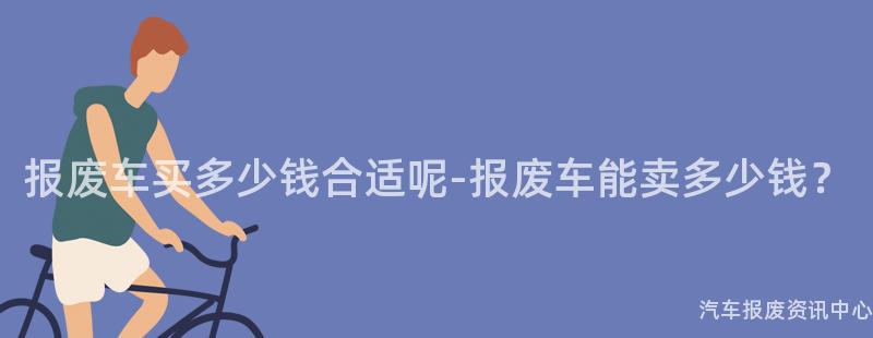 报废车买多少钱合适呢-报废车能卖多少钱？