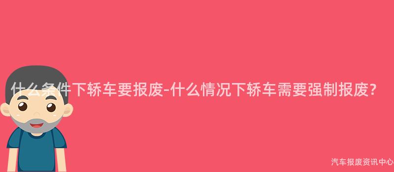什么条件下轿车要报废-什么情况下轿车需要强制报废？