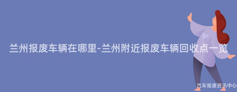 兰州报废车辆在哪里-兰州附近报废车辆回收点一览