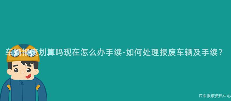 车辆报废划算吗现在怎么办手续-如何处理报废车辆及手续？