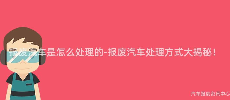 报废汽车是怎么处理的-报废汽车处理方式大揭秘！