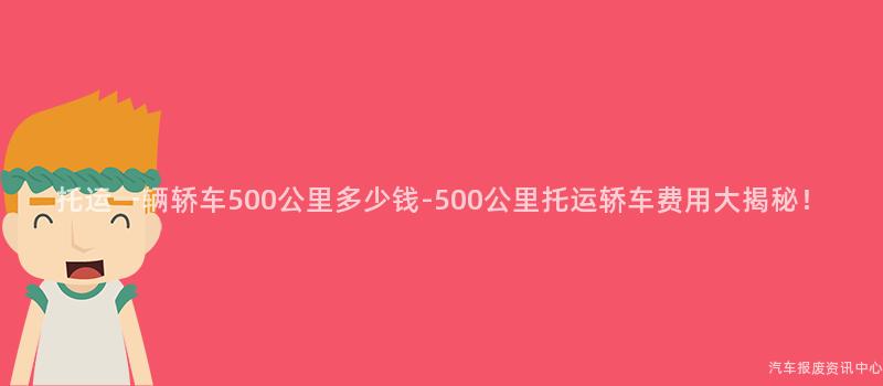 托运一辆轿车500公里多少钱-500公里托运轿车费用大揭秘！