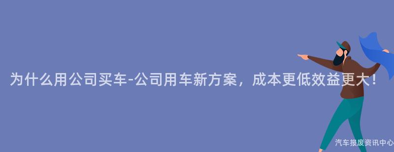 为什么用公司买车-公司用车新方案，成本更低效益更大！