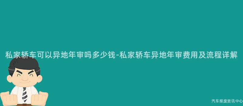 私家轿车可以异地年审吗多少钱-私家轿车异地年审费用及流程详解