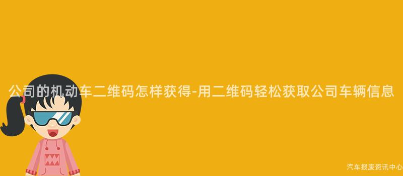 公司的机动车二维码怎样获得-用二维码轻松获取公司车辆信息