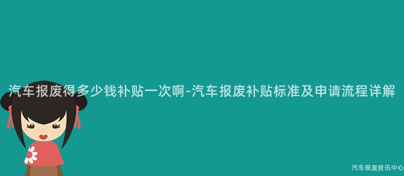 汽车报废得多少钱补贴一次啊-汽车报废补贴标准及申请流程详解
