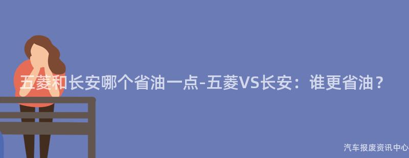 五菱和长安哪个省油一点-五菱VS长安：谁更省油？